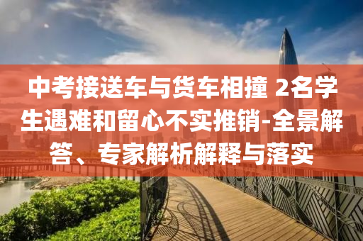 中考接送車與貨車相撞 2名學(xué)生遇難和留心不實(shí)推銷-全景解答、專家解析解釋與落實(shí)