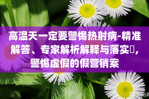 高溫天一定要警惕熱射病-精準(zhǔn)解答、專家解析解釋與落實?,警惕虛假的假營銷案