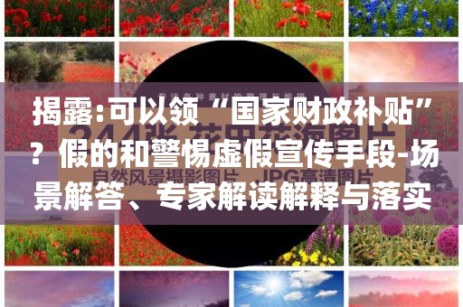 揭露:可以領(lǐng)“國家財政補貼”？假的和警惕虛假宣傳手段-場景解答、專家解讀解釋與落實