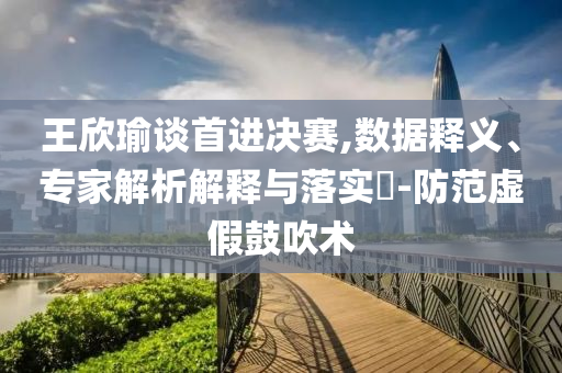 王欣瑜談首進決賽,數(shù)據(jù)釋義、專家解析解釋與落實?-防范虛假鼓吹術(shù)