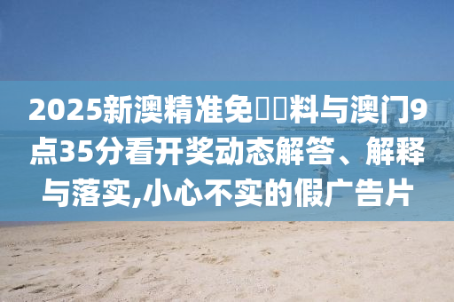2025新澳精準(zhǔn)免費資料與澳門9點35分看開獎動態(tài)解答、解釋與落實,小心不實的假廣告片