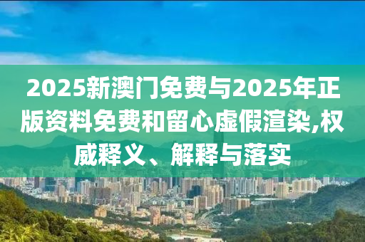 2025新澳門免費與2025年正版資料免費和留心虛假渲染,權(quán)威釋義、解釋與落實