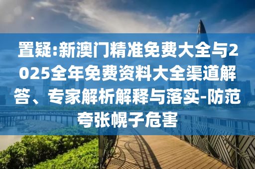 置疑:新澳門精準免費大全與2025全年免費資料大全渠道解答、專家解析解釋與落實-防范夸張幌子危害