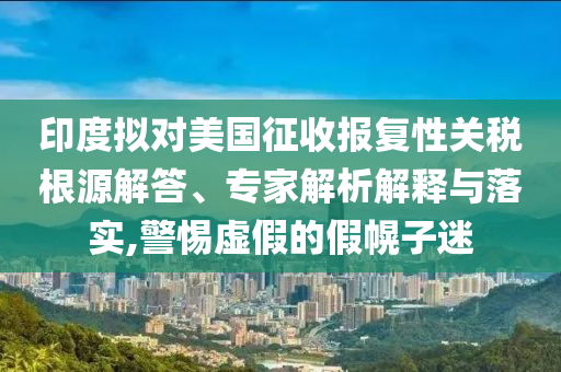 印度擬對美國征收報(bào)復(fù)性關(guān)稅根源解答、專家解析解釋與落實(shí),警惕虛假的假幌子迷