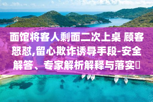 面館將客人剩面二次上桌 顧客怒懟,留心欺詐誘導(dǎo)手段-安全解答、專家解析解釋與落實?