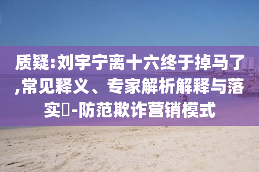 質(zhì)疑:劉宇寧離十六終于掉馬了,常見釋義、專家解析解釋與落實?-防范欺詐營銷模式