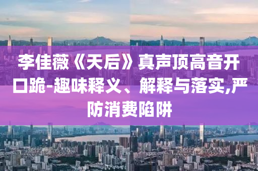 李佳薇《天后》真聲頂高音開口跪-趣味釋義、解釋與落實,嚴(yán)防消費陷阱