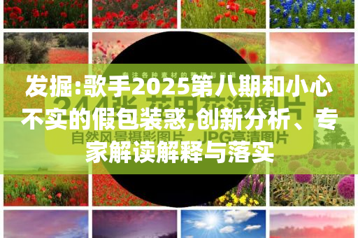 發(fā)掘:歌手2025第八期和小心不實的假包裝惑,創(chuàng)新分析、專家解讀解釋與落實