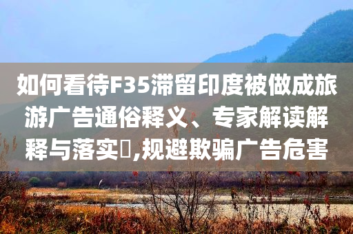 如何看待F35滯留印度被做成旅游廣告通俗釋義、專(zhuān)家解讀解釋與落實(shí)?,規(guī)避欺騙廣告危害