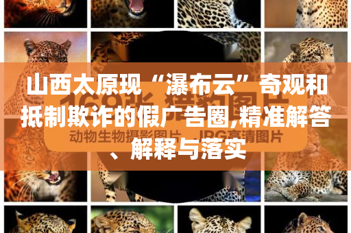 山西太原現(xiàn)“瀑布云”奇觀和抵制欺詐的假?gòu)V告圈,精準(zhǔn)解答、解釋與落實(shí)