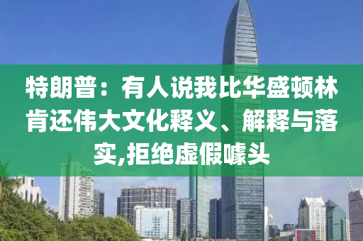 特朗普：有人說(shuō)我比華盛頓林肯還偉大文化釋義、解釋與落實(shí),拒絕虛假噱頭