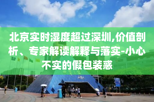 北京實(shí)時(shí)濕度超過(guò)深圳,價(jià)值剖析、專家解讀解釋與落實(shí)-小心不實(shí)的假包裝惑
