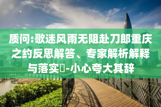 質(zhì)問:歌迷風雨無阻赴刀郎重慶之約反思解答、專家解析解釋與落實?-小心夸大其辭