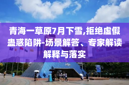 青海一草原7月下雪,拒絕虛假蠱惑陷阱-場景解答、專家解讀解釋與落實