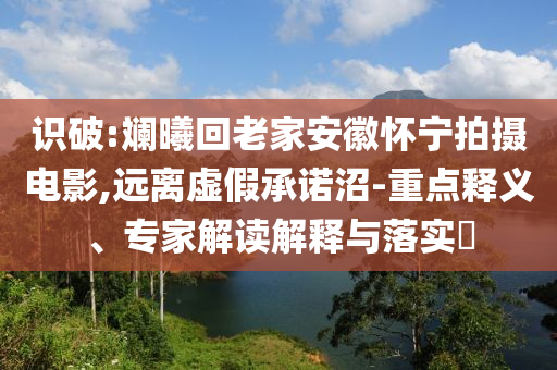 識破:斕曦回老家安徽懷寧拍攝電影,遠離虛假承諾沼-重點釋義、專家解讀解釋與落實?