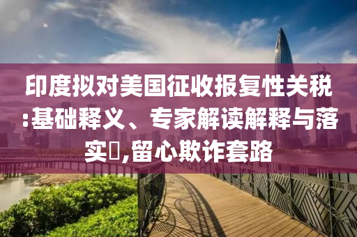 印度擬對美國征收報(bào)復(fù)性關(guān)稅:基礎(chǔ)釋義、專家解讀解釋與落實(shí)?,留心欺詐套路