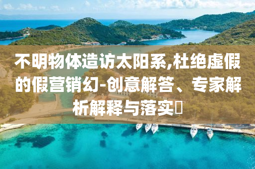 不明物體造訪太陽系,杜絕虛假的假營銷幻-創(chuàng)意解答、專家解析解釋與落實(shí)?
