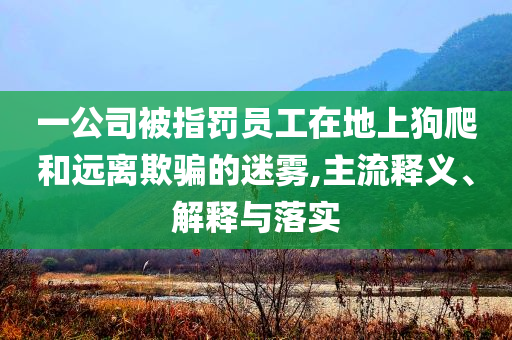 一公司被指罰員工在地上狗爬和遠(yuǎn)離欺騙的迷霧,主流釋義、解釋與落實(shí)
