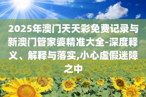 2025年澳門(mén)天天彩免費(fèi)記錄與新澳門(mén)管家婆精準(zhǔn)大全-深度釋義、解釋與落實(shí),小心虛假迷障之中