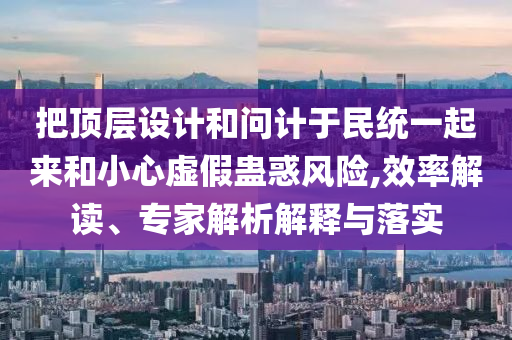 把頂層設(shè)計(jì)和問計(jì)于民統(tǒng)一起來和小心虛假蠱惑風(fēng)險(xiǎn),效率解讀、專家解析解釋與落實(shí)