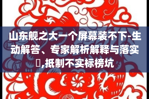 山東艦之大一個(gè)屏幕裝不下-生動(dòng)解答、專家解析解釋與落實(shí)?,抵制不實(shí)標(biāo)榜坑