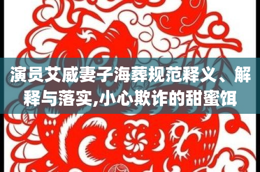 演員艾威妻子海葬規(guī)范釋義、解釋與落實(shí),小心欺詐的甜蜜餌