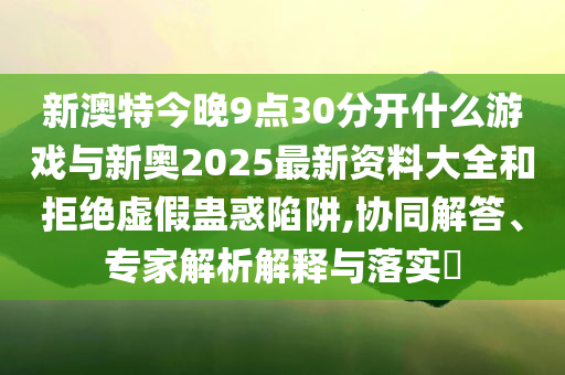 新澳特今晚9點30分開什么游戲與新奧2025最新資料大全和拒絕虛假蠱惑陷阱,協(xié)同解答、專家解析解釋與落實?