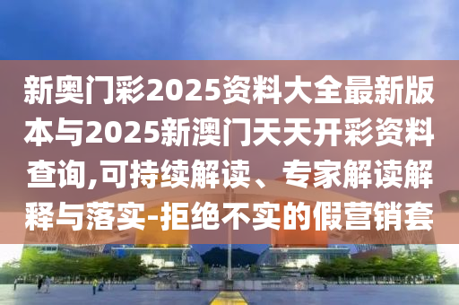 新奧門彩2025資料大全最新版本與2025新澳門天天開彩資料查詢,可持續(xù)解讀、專家解讀解釋與落實-拒絕不實的假營銷套