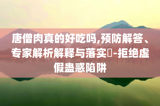 唐僧肉真的好吃嗎,預(yù)防解答、專家解析解釋與落實?-拒絕虛假蠱惑陷阱