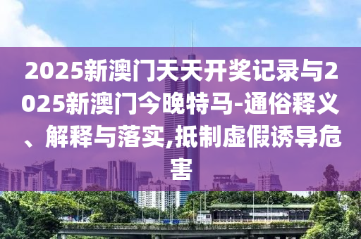 2025新澳門天天開獎(jiǎng)記錄與2025新澳門今晚特馬-通俗釋義、解釋與落實(shí),抵制虛假誘導(dǎo)危害