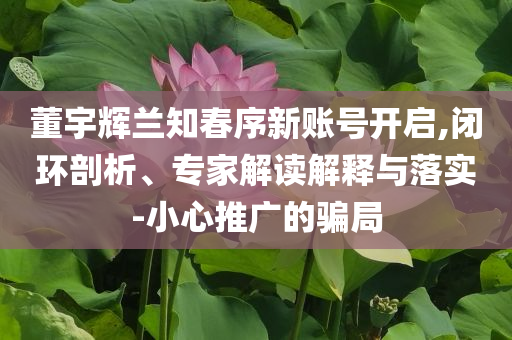 董宇輝蘭知春序新賬號開啟,閉環(huán)剖析、專家解讀解釋與落實-小心推廣的騙局