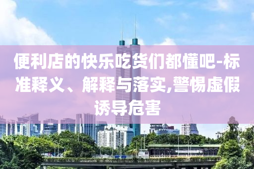 便利店的快樂吃貨們都懂吧-標(biāo)準(zhǔn)釋義、解釋與落實(shí),警惕虛假誘導(dǎo)危害