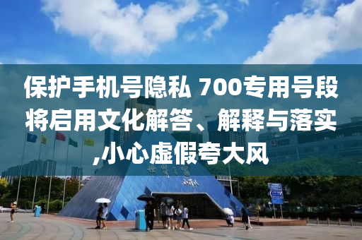 保護(hù)手機(jī)號(hào)隱私 700專用號(hào)段將啟用文化解答、解釋與落實(shí),小心虛假夸大風(fēng)