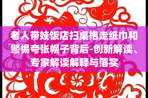 老人帶娃飯店掃桌抱走紙巾和警惕夸張幌子背后-創(chuàng)新解讀、專家解讀解釋與落實(shí)