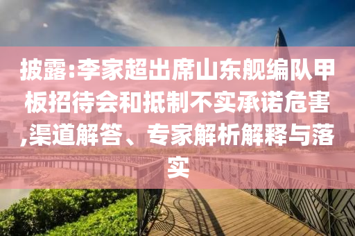 披露:李家超出席山東艦編隊(duì)甲板招待會(huì)和抵制不實(shí)承諾危害,渠道解答、專家解析解釋與落實(shí)