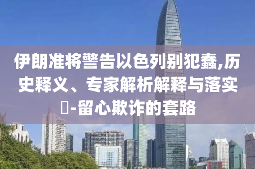伊朗準(zhǔn)將警告以色列別犯蠢,歷史釋義、專家解析解釋與落實(shí)?-留心欺詐的套路