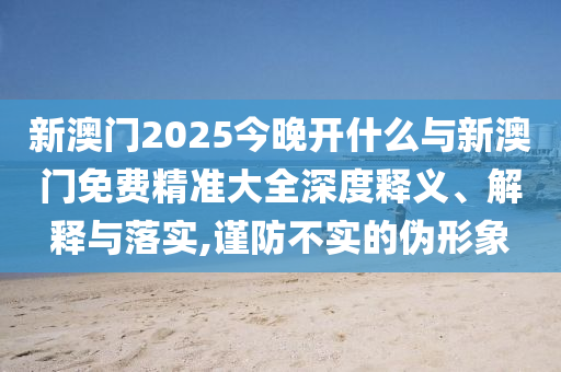 新澳門2025今晚開什么與新澳門免費(fèi)精準(zhǔn)大全深度釋義、解釋與落實(shí),謹(jǐn)防不實(shí)的偽形象