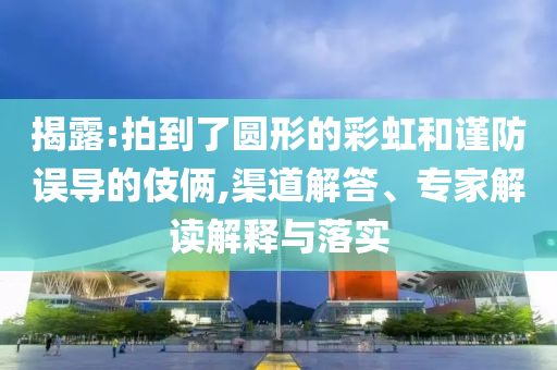 揭露:拍到了圓形的彩虹和謹(jǐn)防誤導(dǎo)的伎倆,渠道解答、專家解讀解釋與落實(shí)