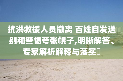 抗洪救援人員撤離 百姓自發(fā)送別和警惕夸張幌子,明晰解答、專家解析解釋與落實(shí)?