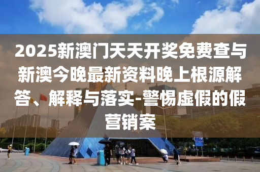 2025新澳門天天開獎免費(fèi)查與新澳今晚最新資料晚上根源解答、解釋與落實(shí)-警惕虛假的假營銷案