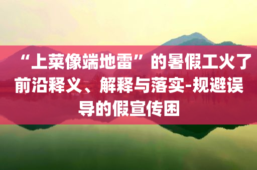“上菜像端地雷”的暑假工火了前沿釋義、解釋與落實(shí)-規(guī)避誤導(dǎo)的假宣傳困