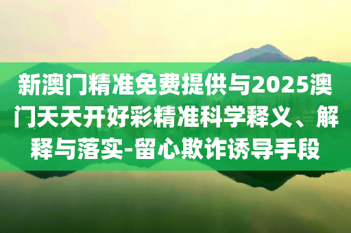 新澳門精準(zhǔn)免費(fèi)提供與2025澳門天天開好彩精準(zhǔn)科學(xué)釋義、解釋與落實(shí)-留心欺詐誘導(dǎo)手段