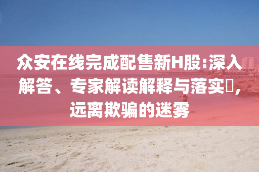 眾安在線完成配售新H股:深入解答、專家解讀解釋與落實(shí)?,遠(yuǎn)離欺騙的迷霧