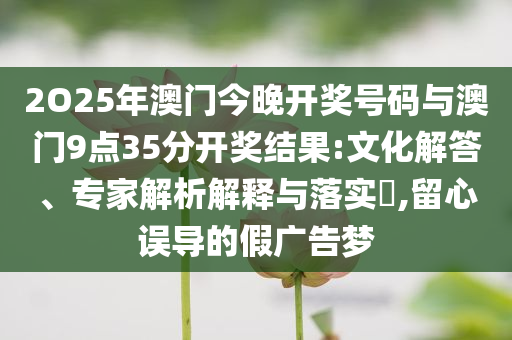 2O25年澳門今晚開獎號碼與澳門9點(diǎn)35分開獎結(jié)果:文化解答、專家解析解釋與落實(shí)?,留心誤導(dǎo)的假廣告夢