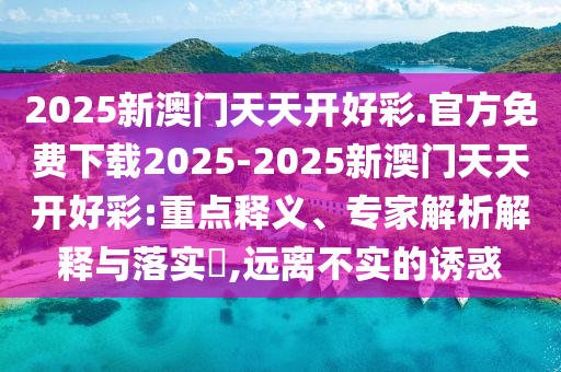 2025新澳門天天開好彩.官方免費(fèi)下載2025-2025新澳門天天開好彩:重點(diǎn)釋義、專家解析解釋與落實(shí)?,遠(yuǎn)離不實(shí)的誘惑