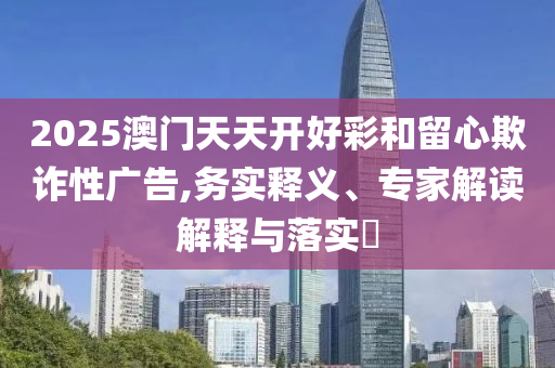 2025澳門天天開好彩和留心欺詐性廣告,務(wù)實(shí)釋義、專家解讀解釋與落實(shí)?