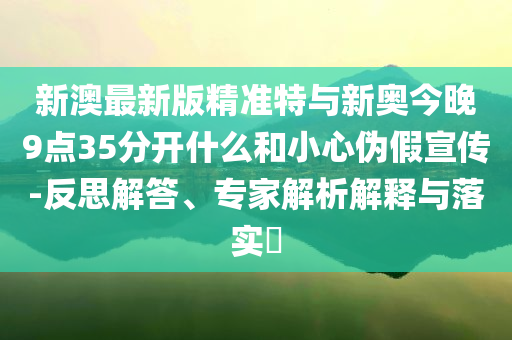新澳最新版精準特與新奧今晚9點35分開什么和小心偽假宣傳-反思解答、專家解析解釋與落實?