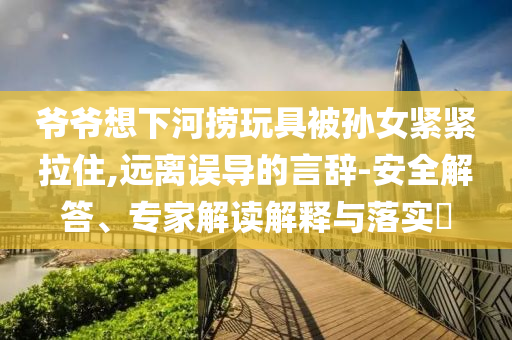 爺爺想下河撈玩具被孫女緊緊拉住,遠(yuǎn)離誤導(dǎo)的言辭-安全解答、專家解讀解釋與落實(shí)?