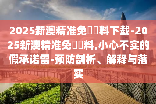 2025新澳精準(zhǔn)免費資料下載-2025新澳精準(zhǔn)免費資料,小心不實的假承諾雷-預(yù)防剖析、解釋與落實