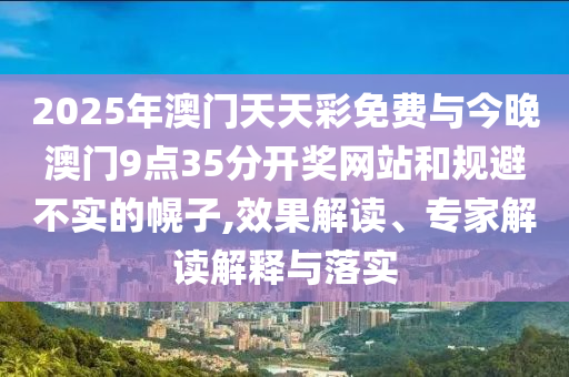 2025年澳門天天彩免費(fèi)與今晚澳門9點(diǎn)35分開獎(jiǎng)網(wǎng)站和規(guī)避不實(shí)的幌子,效果解讀、專家解讀解釋與落實(shí)